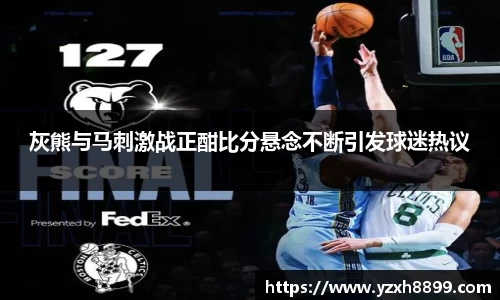 灰熊与马刺激战正酣比分悬念不断引发球迷热议
